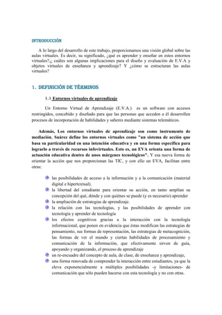INTRODUCCIÓN

    A lo largo del desarrollo de este trabajo, proporcionamos una visión global sobre las
aulas virtuales. Es decir, su significado, ¿qué es aprender y enseñar en estos entornos
virtuales?,¿ cuáles son algunas implicaciones para el diseño y evaluación de E.V.A y
objetos virtuales de enseñanza y aprendizaje? Y ¿cómo se estructuran las aulas
virtuales?


1. DEFINICIÓN DE TÉRMINOS

       1.1 Entornos virtuales de aprendizaje

        Un Entorno Virtual de Aprendizaje (E.V.A.) es un software con accesos
restringidos, concebido y diseñado para que las personas que acceden a él desarrollen
procesos de incorporación de habilidades y saberes mediante sistemas telemáticos.

    Además, Los entornos virtuales de aprendizaje son como instrumento de
mediación, Suárez define los entornos virtuales como "un sistema de acción que
basa su particularidad en una intención educativa y en una forma específica para
lograrlo a través de recursos infovirtuales. Esto es, un EVA orienta una forma de
actuación educativa dentro de unos márgenes tecnológicos". Y esa nueva forma de
orientar la acción que nos proporcionan las TIC, y con ello un EVA, facilitan entre
otras:

           las posibilidades de acceso a la información y a la comunicación (material
           digital e hipertextual).
           la libertad del estudiante para orientar su acción, en tanto amplían su
           concepción del qué, dónde y con quiénes se puede (y es necesario) aprender
           la ampliación de estrategias de aprendizaje.
           la relación con las tecnologías, y las posibilidades de aprender con
           tecnología y aprender de tecnología
           los efectos cognitivos gracias a la interacción con la tecnología
           informacional, que ponen en evidencia que éstas modifican las estrategias de
           pensamiento, sus formas de representación, las estrategias de metacognición,
           las formas de ver el mundo y ciertas habilidades de procesamiento y
           comunicación de la información, que efectivamente sirven de guía,
           apoyando y organizando, el proceso de aprendizaje
           un re-encuadre del concepto de aula, de clase, de enseñanza y aprendizaje,
           una forma renovada de comprender la interacción entre estudiantes, ya que la
           eleva exponencialmente a múltiples posibilidades -y limitaciones- de
           comunicación que sólo pueden hacerse con esta tecnología y no con otras.
 