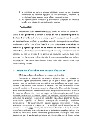la posibilidad de mejorar algunas habilidades cognitivas que dependen
           directamente del estímulo específico de cada herramienta, ampliando el
           repertorio de lo que podemos pensar y hacer cooperativamente
           las representaciones simbólicas y herramientas complejas de actuación
           basadas en la interacción cooperativa entre personas

       1.2 Aula Virtual

       entenderíamos como aula virtual (fuente) dentro del entorno de aprendizaje,
consta de una plataforma o software a través del cual el ordenador permite la
facilidad de dictar las actividades en clases, de igual forma permitiendo el desarrollo
de las actividades de enseñanza y aprendizaje habituales que requerimos para obtener
una buena educación. Como afirma Turoff (1995) una “clase virtual es un método de
enseñanza y aprendizaje inserto en un sistema de comunicación mediante el
ordenador”. A través de ese entorno el alumno puede acceder y desarrollar una serie de
acciones que son las propias de un proceso de enseñanza presencial tales como
conversar, leer documentos, realizar ejercicios, formular preguntas al docente, trabajar
en equipo, etc. Todo ello de forma simulada sin que medie utilice una interacción física
entre docentes y discentes.


2. APRENDER Y ENSEÑAR EN ENTORNOS VIRTUALES
       2.1 El Aprendizaje Virtual como proceso de construcción
        Caracterizar el aprendizaje en entornos virtuales como un proceso de
construcción supone, esencialmente, afirmar que lo que el alumno aprende en un
entorno virtual no es simplemente una copia o una reproducción de lo que en ese
entorno se le presenta como contenido a aprender, sino una reelaboración de ese
contenido mediada por la estructura cognitiva del aprendiz. El aprendizaje virtual, por
tanto, no se entiende como una mera traslación o transposición del contenido externo a
la mente del alumno, sino como un proceso de (re)construcción personal de ese
contenido que se realiza en función, y a partir, de un amplio conjunto de elementos que
conforman la estructura cognitiva del aprendiz: capacidades cognitivas básicas,
conocimiento específico de dominio, estrategias de aprendizaje, capacidades
metacognitivas y de autorregulación, factores afectivos, motivaciones y metas,
representaciones mutuas y expectativas… La actividad mental constructiva que el
alumno, al poner en juego este conjunto de elementos, desarrolla en torno al contenido
se configura, desde esta perspectiva, como clave fundamental para el aprendizaje, y la
calidad de tal actividad mental constructiva, por lo mismo, se configura como clave
fundamental para la calidad del aprendizaje: ni toda actividad que el alumno realiza
 