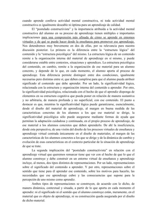 cuando aprende conlleva actividad mental constructiva, ni toda actividad mental
constructiva es igualmente deseable ni óptima para un aprendizaje de calidad.
        El “postulado constructivista” y la importancia atribuida a la actividad mental
constructiva del alumno en su proceso de aprendizaje tienen múltiples e importantes
implicaciones para una comprensión más afinada de cómo se aprende en entornos
virtuales y de qué se puede hacer desde la enseñanza para promover ese aprendizaje.
Nos detendremos muy brevemente en dos de ellas, por su relevancia para nuestra
discusión posterior. La primera es la diferencia entre la “estructura lógica” del
contenido y la “estructura psicológica” del mismo. La estructura lógica de un contenido
remite a la organización interna del material de aprendizaje en sí mismo, y puede
considerarse estable entre contextos, situaciones y aprendices. La estructura psicológica
del contenido, en cambio, remite a la organización de ese material para un alumno
concreto, y depende de lo que, en cada momento, el alumno aporta al proceso de
aprendizaje. Esta diferencia permite distinguir entre dos condiciones, igualmente
necesarias pero distintas entre sí, que deben cumplirse para que el alumno pueda atribuir
significado al contenido que debe aprender. Por un lado, la significatividad lógica,
relacionada con la estructura y organización interna del contenido a aprender. Por otro,
la significatividad psicológica, relacionada con el hecho de que el aprendiz disponga de
elementos en su estructura cognitiva que pueda poner en relación de manera sustantiva
y no arbitraria, de manera profunda y no superficial, con ese contenido. El punto a
destacar es que, mientras la significatividad lógica puede garantizarse, esencialmente,
desde el diseño del material de aprendizaje, al margen en buena medida de las
características concretas de los alumnos a los que ese material se dirige, la
significatividad psicológica sólo puede asegurarse mediante formas de ayuda que
permitan la adaptación cuidadosa y continuada, en el propio proceso de aprendizaje, de
ese material a los alumnos concretos que deben aprenderlo. De ahí la insuficiencia,
desde esta perspectiva, de una visión del diseño de los procesos virtuales de enseñanza y
aprendizaje virtual centrada únicamente en el diseño de materiales, al margen de las
características de los alumnos concretos a los que se dirige y de la dinámica de cambio y
evolución de esas características en el contexto particular de la situación de aprendizaje
de que se trate.
        La segunda implicación del “postulado constructivista” en relación con el
aprendizaje virtual que queremos remarcar tiene que ver con el hecho de que lo que el
alumno construye y debe construir en un entorno virtual de enseñanza y aprendizaje
incluye, al menos, dos tipos distintos de representaciones. Por un lado, representaciones
sobre el significado del contenido a aprender. Y por otro, representaciones sobre el
sentido que tiene para él aprender ese contenido, sobre los motivos para hacerlo, las
necesidades que ese aprendizaje cubre y las consecuencias que supone para la
percepción de uno mismo como aprendiz.
        Ambos tipos de representaciones se construyen, de acuerdo con lo dicho, de
manera dinámica, contextual y situada, a partir de lo que aporta en cada momento el
aprendiz: ni el significado ni el sentido que el alumno construye están, meramente, en el
material que es objeto de aprendizaje, ni su construcción queda asegurada por el diseño
de dicho material.
 