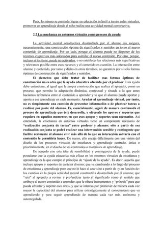 Pues, lo mismo se pretende lograr en educación infantil a través aulas virtuales,
promover un aprendizaje donde el niño realiza una actividad mental constructiva.

       2.2 La enseñanza en entornos virtuales como proceso de ayuda

        La actividad mental constructiva desarrollada por el alumno no asegura,
necesariamente, una construcción óptima de significados y sentidos en torno al nuevo
contenido de aprendizaje. Por un lado, porque el alumno puede no disponer de los
recursos cognitivos más adecuados para asimilar el nuevo contenido. Por otro, porque,
incluso si los tiene, puede no activarlos, o no establecer las relaciones más significativas
y relevantes posible entre esos recursos y el contenido en cuestión. La interacción entre
alumno y contenido, por tanto y dicho en otros términos, no garantiza por sí sola formas
óptimas de construcción de significados y sentidos.
        El elemento que debe tratar de facilitar esas formas óptimas de
construcción no es otro que la ayuda educativa ofrecida por el profesor. Esta ayuda
debe entenderse, al igual que la propia construcción que realiza el aprendiz, como un
proceso, que permita la adaptación dinámica, contextual y situada a la que antes
hacíamos referencia entre el contenido a aprender y lo que el alumno puede aportar y
aporta a ese aprendizaje en cada momento. Ayudar al aprendizaje virtual, por tanto,
no es simplemente una cuestión de presentar información o de plantear tareas a
realizar por parte del alumno. Es, esencialmente, seguir de manera continuada el
proceso de aprendizaje que éste desarrolla, y ofrecerle los apoyos y soportes que
requiera en aquellos momentos en que esos apoyos y soportes sean necesarios. Así
entendida, la enseñanza en entornos virtuales tiene un componente necesario de
“realización conjunta de tareas” entre profesor y alumno: sólo a partir de esa
realización conjunta se podrá realizar una intervención sensible y contingente que
facilite realmente al alumno el ir más allá de lo que su interacción solitaria con el
contenido le permitiría hacer. De nuevo, ello encaja difícilmente con una visión del
diseño de los procesos virtuales de enseñanza y aprendizaje centrado, única o
prioritariamente, en el diseño de los contenidos o materiales de aprendizaje.
        De acuerdo con esta idea de sensibilidad y contingencia de la ayuda, puede
postularse que la ayuda educativa más eficaz en los entornos virtuales de enseñanza y
aprendizaje es la que cumple el principio de “ajuste de la ayuda”. Es decir, aquella que
incluye apoyos y soportes de carácter diverso; que va cambiando a lo largo del proceso
de enseñanza y aprendizaje pero que no lo hace al azar sino a partir de -y en función de-
los cambios en la propia actividad mental constructiva desarrollada por el alumno; que
“reta” al aprendiz a revisar y profundizar tanto el significado como el sentido que
atribuye al nuevo contenido a aprender; que le ofrece instrumentos y “prótesis” para que
pueda afrontar y superar esos retos, y que se interesa por promover de manera cada vez
mayor la capacidad del alumno para utilizar estratégicamente el conocimiento que va
aprendiendo y para seguir aprendiendo de manera cada vez más autónoma y
autorregulada.
 