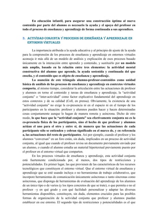 En educación infantil, para asegurar una construcción óptima al nuevo
contenido por parte del alumno es necesario la ayuda y el apoyo del profesor en
todo el proceso de enseñanza y aprendizaje de forma continuada a sus aprendices.

3. Actividad conjunta y procesos de enseñanza y aprendizaje en
   entornos virtuales

        La importancia atribuida a la ayuda educativa y al principio de ajuste de la ayuda
para la comprensión de los procesos de enseñanza y aprendizaje en entornos virtuales
aconseja ir más allá de un modelo de análisis y explicación de esos procesos basado
únicamente en la interacción entre aprendiz y contenido, y sustituirlo por un modelo
más amplio, basado en la relación entre tres elementos: la actividad mental
constructiva del alumno que aprende, la ayuda sostenida y continuada del que
enseña, y el contenido que es objeto de enseñanza y aprendizaje.
        La asunción de este triángulo alumno-profesor-contenidos como unidad
básica de análisis de los procesos de enseñanza y aprendizaje en contextos virtuales
comporta, al mismo tiempo, considerar la articulación entre las actuaciones de profesor
y alumnos en torno al contenido y tareas de enseñanza y aprendizaje, la “actividad
conjunta” o “inter-actividad” como factor explicativo fundamental del aprendizaje en
estos contextos y de su calidad (Coll, en prensa). Obviamente, la existencia de una
“actividad conjunta” no exige la co-presencia ni en el espacio ni en el tiempo de los
participantes en la situación: profesor y alumnos pueden hacer y hacen determinadas
cosas conjuntamente aunque lo hagan de manera remota y asíncrona. Dicho de otro
modo, lo que hace que la “actividad conjunta” sea efectivamente conjunta no es la
co-presencia física de los participantes, sino el hecho de que profesor y alumnos
actúan el uno para el otro y entre sí, de manera que las actuaciones de cada
participante sólo se entienden y cobran significado en el marco de, y en referencia
a, las actuaciones del resto de participantes. Así por ejemplo, cuando el profesor y los
alumnos “conversan” en un foro están, sin duda, implicados en un proceso de actividad
conjunta, al igual que cuando el profesor revisa un documento previamente enviado por
un alumno, o cuando el alumno estudia un material hipertextual previamente puesto por
el profesor en el entorno virtual que comparten.
        En los procesos virtuales de enseñanza y aprendizaje, esta actividad conjunta
está fuertemente condicionada por, al menos, dos tipos de restricciones y
potencialidades. En primer lugar, las que provienen de las características de los recursos
tecnológicos que constituyen el entorno virtual. Que el entorno virtual de enseñanza y
aprendizaje que se esté usando incluya o no herramientas de trabajo colaborativo, que
incorpore herramientas de comunicación únicamente asíncronas o tanto síncronas como
asíncronas, que disponga de herramientas de evaluación del aprendizaje de los alumnos
de un único tipo o de varios (y los tipos concretos de que se trate), o que permita o no al
profesor –y en qué grado y con qué facilidad- personalizar y adaptar las diversas
herramientas disponibles, constituyen, sin duda, elementos cruciales para las posibles
formas de organización de la actividad conjunta que profesor y alumnos puedan
establecer en ese entorno. El segundo tipo de restricciones y potencialidades es el que
 