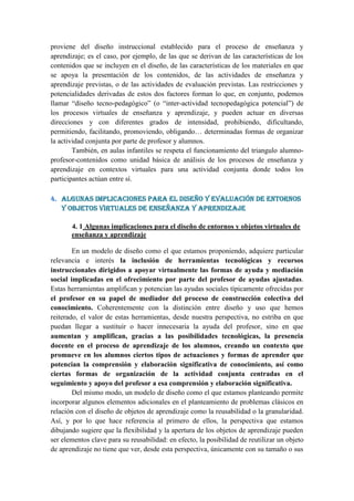 proviene del diseño instruccional establecido para el proceso de enseñanza y
aprendizaje; es el caso, por ejemplo, de las que se derivan de las características de los
contenidos que se incluyen en el diseño, de las características de los materiales en que
se apoya la presentación de los contenidos, de las actividades de enseñanza y
aprendizaje previstas, o de las actividades de evaluación previstas. Las restricciones y
potencialidades derivadas de estos dos factores forman lo que, en conjunto, podemos
llamar “diseño tecno-pedagógico” (o “inter-actividad tecnopedagógica potencial”) de
los procesos virtuales de enseñanza y aprendizaje, y pueden actuar en diversas
direcciones y con diferentes grados de intensidad, prohibiendo, dificultando,
permitiendo, facilitando, promoviendo, obligando… determinadas formas de organizar
la actividad conjunta por parte de profesor y alumnos.
        También, en aulas infantiles se respeta el funcionamiento del triangulo alumno-
profesor-contenidos como unidad básica de análisis de los procesos de enseñanza y
aprendizaje en contextos virtuales para una actividad conjunta donde todos los
participantes actúan entre sí.

4. Algunas implicaciones para el diseño y evaluación de entornos
   y objetos virtuales de enseñanza y aprendizaje

       4. 1 Algunas implicaciones para el diseño de entornos y objetos virtuales de
       enseñanza y aprendizaje

        En un modelo de diseño como el que estamos proponiendo, adquiere particular
relevancia e interés la inclusión de herramientas tecnológicas y recursos
instruccionales dirigidos a apoyar virtualmente las formas de ayuda y mediación
social implicadas en el ofrecimiento por parte del profesor de ayudas ajustadas.
Estas herramientas amplifican y potencian las ayudas sociales típicamente ofrecidas por
el profesor en su papel de mediador del proceso de construcción colectiva del
conocimiento. Coherentemente con la distinción entre diseño y uso que hemos
reiterado, el valor de estas herramientas, desde nuestra perspectiva, no estriba en que
puedan llegar a sustituir o hacer innecesaria la ayuda del profesor, sino en que
aumentan y amplifican, gracias a las posibilidades tecnológicas, la presencia
docente en el proceso de aprendizaje de los alumnos, creando un contexto que
promueve en los alumnos ciertos tipos de actuaciones y formas de aprender que
potencian la comprensión y elaboración significativa de conocimiento, así como
ciertas formas de organización de la actividad conjunta centradas en el
seguimiento y apoyo del profesor a esa comprensión y elaboración significativa.
        Del mismo modo, un modelo de diseño como el que estamos planteando permite
incorporar algunos elementos adicionales en el planteamiento de problemas clásicos en
relación con el diseño de objetos de aprendizaje como la reusabilidad o la granularidad.
Así, y por lo que hace referencia al primero de ellos, la perspectiva que estamos
dibujando sugiere que la flexibilidad y la apertura de los objetos de aprendizaje pueden
ser elementos clave para su reusabilidad: en efecto, la posibilidad de reutilizar un objeto
de aprendizaje no tiene que ver, desde esta perspectiva, únicamente con su tamaño o sus
 