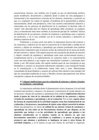 características técnicas, sino también con el grado en que un determinado profesor
pueda modificarlo, diversificarlo y adaptarlo desde el punto de vista pedagógico o
instruccional a las características concretas de los alumnos, situaciones y contextos en
que va a emplearlo. En cuanto al segundo, el problema de la granularidad se plantea
necesariamente, desde esta perspectiva, como una cuestión esencialmente educativa y
relacionada con los procesos de planificación de la enseñanza: la decisión sobre el
“grano” más adecuado para los objetos de aprendizaje debe considerar, en cualquier
caso y eventualmente entre otras variables, la cuestión de qué tipo de “unidades” básicas
de planificación de sus procesos virtuales de enseñanza y aprendizaje usan y requieren
los profesores, y de si esas unidades son de la misma naturaleza y dimensión en
distintos contextos de uso.
        Finalmente, y ya para cerrar este punto, la importancia decisiva del contexto y
las situaciones y prácticas de uso para la concreción de la efectividad y calidad de los
entornos y objetos de enseñanza y aprendizaje que estamos postulando tiene también
implicaciones importantes para el proceso mismo de realización de las tareas de diseño
de tales entornos y objetos. Ello supone pasar de una concepción del diseño de entornos
y objetos virtuales de enseñanza y aprendizaje como tarea exclusivamente técnica y
completamente previa a la implementación en contextos reales a su caracterización
como una tarea práctica y que supone una interrelación constante y continuada entre
diseño y uso. Del mismo modo, ello supone también pasar de una concepción en que
diseñadores y usuarios se encuentran radicalmente separados a una concepción basada
en la comunicación y la colaboración mutua entre unos y otros. Determinadas
comunidades de desarrolladores y usuarios de software libre educativo (por ejemplo, del
tipo de comunidad establecida en torno a Moodle) ilustran adecuadamente esta última
concepción y algunas de sus potencialidades.

       4.2 Algunas implicaciones para la evaluación de entornos y objetos virtuales
       de enseñanza y aprendizaje

       La importancia atribuida desde el planteamiento teórico propuesto a la actividad
conjunta entre profesor y alumnos y los procesos y mecanismos de ayuda educativa en
los procesos virtuales de enseñanza y aprendizaje tiene también implicaciones directas
desde el punto de vista de la valoración de la calidad de los entornos y objetos
virtuales de enseñanza y aprendizaje, y de su evaluación. Por un lado, supone situar
las formas de organización de la actividad conjunta como foco fundamental de esa
evaluación, y los procesos y mecanismos de ajuste como objeto central de la misma.
Desde esta perspectiva, en efecto, la calidad de un entorno virtual de enseñanza y
aprendizaje no está tanto en las herramientas técnicas de que dispone, en los
materiales que incluye o en las actividades de aprendizaje que plantea a los
alumnos considerados en sí mismos, cuanto en la manera en que esas
herramientas, materiales y actividades se combinan y se ponen en juego para
promover que alumnos y profesores se impliquen en unas u otras formas de
actividad conjunta, y en la manera en que esas formas de actividad se organizan,
 