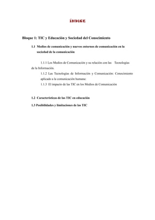 ÍNDICE



Bloque 1: TIC y Educación y Sociedad del Conocimiento

     1.1 Medios de comunicación y nuevos entornos de comunicación en la
         sociedad de la comunicación


            1.1.1 Los Medios de Comunicación y su relación con las Tecnologías
     de la Información.
            1.1.2 Las Tecnologías de Información y Comunicación: Conocimiento
            aplicado a la comunicación humana:
            1.1.3 El impacto de las TIC en los Medios de Comunicación



     1.2 Características de las TIC en educación

     1.3 Posibilidades y limitaciones de las TIC
 