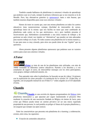 También cuando hablamos de plataformas (o entornos) virtuales de aprendizaje
que podemos usar en el aula, siempre la primera referencia que se nos muestra es la de
Moodle. Pero, hay alternativas gratuitas (y opensource), tanto o más buenas, que
también tenemos disponibles para crear esos entornos virtuales´.

        Hemos de tener en cuenta que, usar una misma plataforma en todos los centros
educativos tiene numerosísimas ventajas (facilidad de intercambio de cursos,
aprendizaje único de la misma -que nos facilita no tener que estar cambiando de
plataforma cada centro en los que aterricemos-, etc.), pero también presenta el
inconveniente que, habiéndonos acostumbrado a una única manera de trabajar y de
gestionar un aula virtual, nos impida ver “alternativas” que pueden ser más adecuadas
para nuestro trabajo en el aula. No todos usamos una plataforma de la misma manera y,
lo que para unos es muy cómodo, para otros nos puede dotar de una “rigidez” que no
queremos.

       Ahora presento algunas plataformas opensource que podemos usar en vuestros
centros para crear esos entornos virtuales.

ATutor

               ATutor se trata de una de las plataformas más utilizadas, con más de
30000 instaladas en diferentes centros educativos. Permite a los docentes y a sus
estudiantes de seguir el curso, de intercambiar mensajes con los otros participantes,
crear grupos, trabajar colaborativamente, etc.

       Para aprender más sobre la plataforma, he buscado un par de vídeos “el primero
con la explicación de cómo proceder a la instalación de la versión 2.0 (Video B)y, el
segundo, con un pequeño manual de uso (Vídeo C) “ están colgados en el CD adjuntado
al tema.

Chamilo

                   Chamilo es una escisión de algunos programadores de Dokeos (otra
plataforma interesante) y, que apuestan por seguir manteniendo el proyecto libre
mediante la creación de una asociación fundada en Bélgica sin ánimo de lucro, para
evitar que Dokeos pueda tomar un camino privativo (al ser una marca registrada
propiedad de una persona, lo cual pondría en peligro el futuro de la propia plataforma y,
sin asegurar que siempre sea open source).

    Entre las características que presenta esta plataforma de e-learning y colaboración,
existen, entre otras, las siguientes:

       Creación de contenidos educativos
 