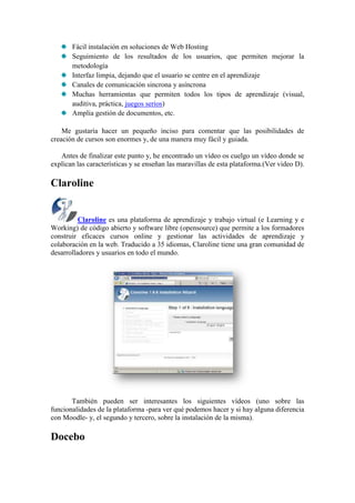 Fácil instalación en soluciones de Web Hosting
       Seguimiento de los resultados de los usuarios, que permiten mejorar la
       metodología
       Interfaz limpia, dejando que el usuario se centre en el aprendizaje
       Canales de comunicación sincrona y asíncrona
       Muchas herramientas que permiten todos los tipos de aprendizaje (visual,
       auditiva, práctica, juegos serios)
       Amplia gestión de documentos, etc.

    Me gustaría hacer un pequeño inciso para comentar que las posibilidades de
creación de cursos son enormes y, de una manera muy fácil y guiada.

   Antes de finalizar este punto y, he encontrado un vídeo os cuelgo un vídeo donde se
explican las características y se enseñan las maravillas de esta plataforma.(Ver video D).

Claroline


          Claroline es una plataforma de aprendizaje y trabajo virtual (e Learning y e
Working) de código abierto y software libre (opensource) que permite a los formadores
construir eficaces cursos online y gestionar las actividades de aprendizaje y
colaboración en la web. Traducido a 35 idiomas, Claroline tiene una gran comunidad de
desarrolladores y usuarios en todo el mundo.




       También pueden ser interesantes los siguientes vídeos (uno sobre las
funcionalidades de la plataforma -para ver qué podemos hacer y si hay alguna diferencia
con Moodle- y, el segundo y tercero, sobre la instalación de la misma).

Docebo
 