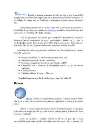 Docebo se trata de un paquete de software abierto bajo licencia GPL
que presenta como característica principal, la de personalizar el modelo didáctico a las
necesidades del tipo de aula (en función de la tipología de alumnos, materia a impartir,
etc.).

        Se encuentra disponible en 25 idiomas (entre ellos el castellano) y, nos ofrece la
posibilidad de ser usado en modelos de b-learning (modelos semipresenciales, con
clases teóricas y soporte a actividades virtuales).

        Es de las plataformas más fáciles para establecer e incorporar los contenidos
didácticos (admite documentos de texto, presentaciones, vídeos, etc.) y tiene la
posibilidad para dentro de un mismo grupo-clase de personalizaciones de los entornos
de trabajo, cosa que hace que nos hallemos ante un entorno bastante amigable.

  Entre las características que posee esta plataforma nos podremos encontrar, a grosso
modo, las siguientes:

         Registro del alumno vía administrador, moderación o libre
         Sistema de gestión de cursos y currículums
         Generación e impresión de material y certificados en PDF
         Compatible con la mayoría de navegadores actuales (y en sus últimas
         versiones)
         Catálogo de cursos
         Válido para Linux, Windows y Mac, etc.

      Una plataforma muy sencilla de implementar y usar. (Ver vídeo E)

Dokeos




                Dokeos se trata de una plataforma completa. Se usa en muchos centros
educativos y, tiene las herramientas adecuadas para planificar, organizar y desarrollar
cursos.

        DoKeos es una de las plataformas más fáciles de aprender para su uso por parte
de los alumnos, aunque para los docentes “realizar un buen control de la misma” es un
poco más complicado.

       Existe un excelente y completo manual de Dokeos en pdf, que se hace
imprescindible para todos aquellos que elijan esta plataforma Ver el manual pdf:
 