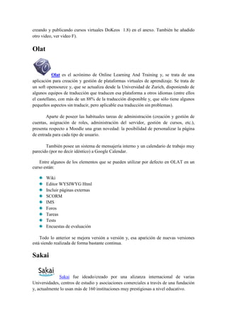 creando y publicando cursos virtuales DoKeos 1.8) en el anexo. También he añadido
otro video, ver video F).

Olat


           Olat es el acrónimo de Online Learning And Training y, se trata de una
aplicación para creación y gestión de plataformas virtuales de aprendizaje. Se trata de
un soft opensource y, que se actualiza desde la Universidad de Zurich, disponiendo de
algunos equipos de traducción que traducen esa plataforma a otros idiomas (entre ellos
el castellano, con más de un 88% de la traducción disponible y, que sólo tiene algunos
pequeños aspectos sin traducir, pero aplicable esa traducción sin problemas).

       Aparte de poseer las habituales tareas de administración (creación y gestión de
cuentas, asignación de roles, administración del servidor, gestión de cursos, etc.),
presenta respecto a Moodle una gran novedad: la posibilidad de personalizar la página
de entrada para cada tipo de usuario.

       También posee un sistema de mensajería interno y un calendario de trabajo muy
parecido (por no decir idéntico) a Google Calendar.

    Entre algunos de los elementos que se pueden utilizar por defecto en OLAT en un
curso están:

       Wiki
       Editor WYSIWYG Html
       Incluir páginas externas
       SCORM
       IMS
       Foros
       Tareas
       Tests
       Encuestas de evaluación

    Todo lo anterior se mejora versión a versión y, esa aparición de nuevas versiones
está siendo realizada de forma bastante continua.

Sakai


              Sakai fue ideado/creado por una alizanza internacional de varias
Universidades, centros de estudio y asociaciones comerciales a través de una fundación
y, actualmente lo usan más de 160 instituciones muy prestigiosas a nivel educativo.
 