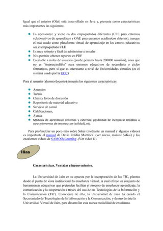 Igual que el anterior (Olat) está desarrollado en Java y, presenta como características
 más importantes las siguientes:

           Es opensource y viene en dos empaquetados diferentes (CLE para entornos
           colaborativos de aprendizaje y OAE para entornos académicos abiertos), aunque
           el más usado como plataforma virtual de aprendizaje en los centros educativos
           sea el empaquetado CLE
           Es muy robusto y fácil de administrar e instalar
           Nos permite obtener reportes en PDF
           Escalable a miles de usuarios (puede permitir hasta 200000 usuarios), cosa que
           no es “imprescindible” para entornos educativos de secundaria o ciclos
           formativos, pero sí que es interesante a nivel de Universidades virtuales (es el
           sistema usado por la UOC)

 Para el usuario (alumno/docente) presenta las siguientes características:

           Anuncios
           Tareas
           Chats y foros de discusión
           Repositorio de material educativo
           Servicio de e-mail
           Calificaciones,
           Ayuda
           Módulos de aprendizaje (internos y externos: posibilidad de incorporar Dropbox u
           otros elementos de terceros con facilidad), etc.

     Para profundizar un poco más sobre Sakai (mediante un manual y algunos vídeos)
 es importante el manual de David Roldán Martínez (ver anexo, manual SaKai) y los
 excelentes vídeos de SAMOOeLearning .(Ver video G).



Ilias
  ILIAS.


        Características. Ventajas e inconvenientes.


        La Universidad de Jaén en su apuesta por la incorporación de las TIC, plantea
 desde el punto de vista institucional la enseñanza virtual, la cual ofrece un conjunto de
 herramientas educativas que pretenden facilitar el proceso de enseñanza-aprendizaje, la
 comunicación y la cooperación a través del uso de las Tecnologías de la Información y
 la Comunicación (TIC). Consciente de ello, la Universidad de Jaén ha creado el
 Secretariado de Tecnologías de la Información y la Comunicación, y dentro de éste la
 Universidad Virtual de Jaén, para desarrollar esta nueva modalidad de enseñanza.
 