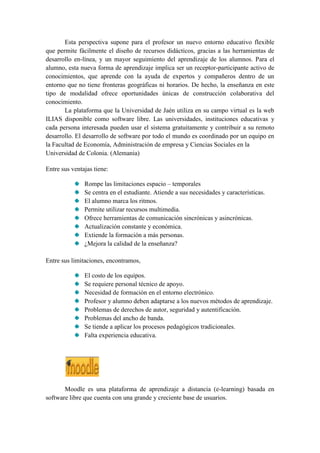 Esta perspectiva supone para el profesor un nuevo entorno educativo flexible
que permite fácilmente el diseño de recursos didácticos, gracias a las herramientas de
desarrollo en-línea, y un mayor seguimiento del aprendizaje de los alumnos. Para el
alumno, esta nueva forma de aprendizaje implica ser un receptor-participante activo de
conocimientos, que aprende con la ayuda de expertos y compañeros dentro de un
entorno que no tiene fronteras geográficas ni horarios. De hecho, la enseñanza en este
tipo de modalidad ofrece oportunidades únicas de construcción colaborativa del
conocimiento.
       La plataforma que la Universidad de Jaén utiliza en su campo virtual es la web
ILIAS disponible como software libre. Las universidades, instituciones educativas y
cada persona interesada pueden usar el sistema gratuitamente y contribuir a su remoto
desarrollo. El desarrollo de software por todo el mundo es coordinado por un equipo en
la Facultad de Economía, Administración de empresa y Ciencias Sociales en la
Universidad de Colonia. (Alemania)

Entre sus ventajas tiene:

               Rompe las limitaciones espacio – temporales
               Se centra en el estudiante. Atiende a sus necesidades y características.
               El alumno marca los ritmos.
               Permite utilizar recursos multimedia.
               Ofrece herramientas de comunicación sincrónicas y asincrónicas.
               Actualización constante y económica.
               Extiende la formación a más personas.
               ¿Mejora la calidad de la enseñanza?

Entre sus limitaciones, encontramos,

               El costo de los equipos.
               Se requiere personal técnico de apoyo.
               Necesidad de formación en el entorno electrónico.
               Profesor y alumno deben adaptarse a los nuevos métodos de aprendizaje.
               Problemas de derechos de autor, seguridad y autentificación.
               Problemas del ancho de banda.
               Se tiende a aplicar los procesos pedagógicos tradicionales.
               Falta experiencia educativa.




       Moodle es una plataforma de aprendizaje a distancia (e-learning) basada en
software libre que cuenta con una grande y creciente base de usuarios.
 