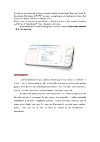 Moodle es un sistema de gestión avanzada (también denominado "Entorno Virtual de
Enseñanza-Aprendizaje (EVEA)"; es decir, una aplicación diseñada para ayudar a los
educadores a crear cursos de calidad en línea.
Estos tipos de sistema de aprendizaje a distancia a veces son también llamados
Ambientes de Aprendizaje Virtual o Educación en Línea.
       Para obtener más informaciones puede acceder al manual Plataforma Moodle
1.9.3, (ver anexo).




CONCLUSION
       Tras la elaboración de este tema se entiende que el aula virtual es un entorno a
través el que el alumno puede acceder y desarrollar una serie de acciones que son las
propias de un proceso de enseñanza presencial tales como conversar, leer documentos,
realizar ejercicios, formular preguntas al docente, trabajar en equipo, etc.
       En educación infantil, las aulas virtuales facilitan a los alumnos la adquisición de
las informaciones y comunicar de una manera muy avanzada y rápida manejando
ordenadores y utilizando programas distintos. Existen plataformas variadas que se
puede aprovecharlas por parte de categorías diferentes de personas( como: adultos,
niños…) pero cada una de ellas las utiliza en función de sus características y
necesidades.
 