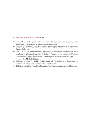 REFERENCIAS BIBLIOGRÁFICAS
  Javier, O: Aprender y enseñar en entornos virtuales: actividad conjunta, ayuda
  pedagógica y construcción del conocimiento. Barcelona.
  Díez, E. y Castañeda, j. (2001): Nuevas Tecnologías Aplicadas a la Educación.
  Oviedo: Padre Isla.
  Coll, C. (2001). Constructivismo y educación: la concepción constructivista de la
  enseñanza y el aprendizaje. En C. Coll, J. Palacios y A. Marchesi (Comps.),
  Desarrollo psicológico y educación. 2. Psicología de la educación escolar (pp.
      157-188). Madrid: Alianza.
  Gallego y Alonso, C. (1994). El Ordenador, el Currículum y la Evaluación de
  Software educativo. Granada: Proyecto Sur de Edición.
  Biblioteca Virtual de Tecnología Educativa. http://tecnologiaedu.us.es/bibliovir.htm
 
