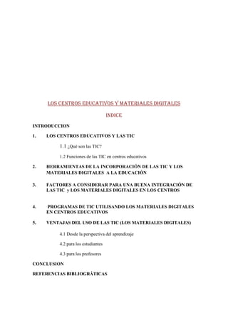LOS CENTROS EDUCATIVOS Y MATERIALES DIGITALES

                                    INDICE
INTRODUCCION

1.   LOS CENTROS EDUCATIVOS Y LAS TIC

         1.1 ¿Qué son las TIC?
         1.2 Funciones de las TIC en centros educativos

2.   HERRAMIENTAS DE LA INCORPORACIÓN DE LAS TIC Y LOS
     MATERIALES DIGITALES A LA EDUCACIÓN

3.   FACTORES A CONSIDERAR PARA UNA BUENA INTEGRACIÓN DE
     LAS TIC y LOS MATERIALES DIGITALES EN LOS CENTROS


4.   PROGRAMAS DE TIC UTILISANDO LOS MATERIALES DIGITALES
     EN CENTROS EDUCATIVOS

5.   VENTAJAS DEL USO DE LAS TIC (LOS MATERIALES DIGITALES)

         4.1 Desde la perspectiva del aprendizaje

         4.2 para los estudiantes

         4.3 para los profesores

CONCLUSION

REFERENCIAS BIBLIOGRÁTICAS
 