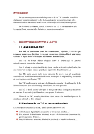 INTRODUCCION
        En este tema argumentaremos la importancia de las TIC como los materiales
digitales en los centros educativos. Es decir, ¿qué aporta la nueva tecnología a los
centros educativos a través de la utilización y el manejo de los materiales digitales?

       En el desarrollo del tema, cuando se habla de las TIC se refiere también a la
incorporación de los materiales digitales en los centros educativos.




1.     los centros educativos y las tic

       i. 1 ¿QUÉ SON LAS TIC?
      Las TIC se consideran como las herramientas, soportes y canales que
procesan, almacenan, sintetizan recuperan y presentan información de una forma
variada. Y algún modo satisface las necesidades de la sociedad.

      Las TIC no tienen efectos mágicos sobre el aprendizaje, ni generan
automáticamente innovación educativa.

       Son el método o estrategia didáctica, junto con las actividades planificadas, las
que promueven un tipo u otro de aprendizaje (recepción, descubrimiento...).

      Las TIC debe usarse tanto como recursos de apoyo para el aprendizaje
académico de las distintas materias curriculares, como para la adquisición y desarrollo
de competencias específicas en TIC.

       Las TIC pueden usarse tanto para la búsqueda, consulta y la elaboración de la
información como para relacionarse y comunicarse con otras personas.

       Las TIC se deben utilizar tanto para el trabajo individual como para el desarrollo
de procesos de aprendizaje colaborativos entre grupos de alumnos.

      El uso de las TIC no debe planificarse como una acción paralela al proceso de
enseñanza habitual, se debe integrar.

       I.2 Funciones de las TIC en centros educativos

Las principales funciones de las TIC en los centros educativos son:

       Alfabetización digital de los estudiantes (y profesores, familias…)
       Uso personal de (profesores, alumnos): acceso a la información, comunicación,
       gestión y proceso de datos…
       Gestión del centro: secretaria, biblioteca, gestión de la tutoría de alumnos…
 