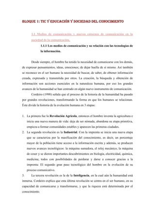 BLOQUE 1: TIC Y EDUCACIÓN Y SOCIEDAD DEL CONOCIMIENTO


        1.1 Medios de comunicación y nuevos entornos de comunicación en la
        sociedad de la comunicación.
                1.1.1 Los medios de comunicación y su relación con las tecnologías de
                la información.


        Desde siempre, el hombre ha tenido la necesidad de comunicarse con los demás,
de expresar pensamientos, ideas, emociones; de dejar huella de sí mismo. Así también
se reconoce en el ser humano la necesidad de buscar, de saber, de obtener información
creada, expresada y transmitida por otros. La creación, la búsqueda y obtención de
información son acciones esenciales en la naturaleza humana, por eso los grandes
avances de la humanidad se han centrado en algún nuevo instrumento de comunicación.
        Cordeiro (1998) señala que el proceso de la historia de la humanidad ha pasado
por grandes revoluciones, transformando la forma en que los humanos se relacionan.
Éste divide la historia de la evolución humana en 3 etapas:


1. La primera fue la Revolución Agrícola, entonces el hombre inventa la agricultura e
     inicia una nueva manera de vida: deja de ser nómada, abandona su etapa primitiva,
     empieza a formar comunidades estables y aparecen las primeras ciudades.
2. La segunda revolución es la Industrial. Con la imprenta se inicia una nueva etapa
     que se caracteriza por la masificación del conocimiento, es decir, un porcentaje
     mayor de la población tiene acceso a la información escrita y además, se producen
     nuevos avances tecnológicos: la máquina sumadora, el reloj mecánico, la máquina
     de coser y se dieron importantes descubrimientos en biología, electricidad, química,
     medicina; todos con posibilidades de perdurar y darse a conocer gracias a la
     imprenta: El segundo gran paso tecnológico del hombre en la evolución de su
     proceso comunicativo.
3.      La tercera revolución es la de la Inteligencia, en la cual aún la humanidad está
inmersa. Cordeiro explica que esta última revolución se centra en el ser humano, en su
capacidad de comunicarse y transformarse, y que la riqueza está determinada por el
conocimiento.
 
