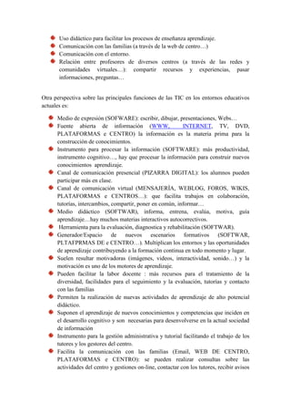 Uso didáctico para facilitar los procesos de enseñanza aprendizaje.
       Comunicación con las familias (a través de la web de centro…)
       Comunicación con el entorno.
       Relación entre profesores de diversos centros (a través de las redes y
       comunidades virtuales…): compartir recursos y experiencias, pasar
       informaciones, preguntas…


Otra perspectiva sobre las principales funciones de las TIC en los entornos educativos
actuales es:

      Medio de expresión (SOFWARE): escribir, dibujar, presentaciones, Webs…
      Fuente abierta de información (WWW,                    INTERNET, TV, DVD,
      PLATAFORMAS e CENTRO) la información es la materia prima para la
      construcción de conocimientos.
      Instrumento para procesar la información (SOFTWARE): más productividad,
      instrumento cognitivo…, hay que procesar la información para construir nuevos
      conocimientos aprendizaje.
      Canal de comunicación presencial (PIZARRA DIGITAL): los alumnos pueden
      participar más en clase.
      Canal de comunicación virtual (MENSAJERÍA, WEBLOG, FOROS, WIKIS,
      PLATAFORMAS e CENTROS…): que facilita trabajos en colaboración,
      tutorías, intercambios, compartir, poner en común, informar…
      Medio didáctico (SOFTWAR), informa, entrena, evalúa, motiva, guía
      aprendizaje…hay muchos materias interactivos autocorrectivos.
       Herramienta para la evaluación, diagnostica y rehabilitación (SOFTWAR).
      Generador/Espacio de nuevos escenarios formativos (SOFTWAR,
      PLTAFPRMAS DE e CENTRO…). Multiplican los entornos y las oportunidades
      de aprendizaje contribuyendo a la formación continua en todo momento y lugar.
      Suelen resultar motivadoras (imágenes, videos, interactividad, sonido…) y la
      motivación es uno de los motores de aprendizaje.
      Pueden facilitar la labor docente : más recursos para el tratamiento de la
      diversidad, facilidades para el seguimiento y la evaluación, tutorías y contacto
      con las familias
      Permiten la realización de nuevas actividades de aprendizaje de alto potencial
      didáctico.
      Suponen el aprendizaje de nuevos conocimientos y competencias que inciden en
      el desarrollo cognitivo y son necesarias para desenvolverse en la actual sociedad
      de información
      Instrumento para la gestión administrativa y tutorial facilitando el trabajo de los
      tutores y los gestores del centro.
      Facilita la comunicación con las familias (Email, WEB DE CENTRO,
      PLATAFORMAS e CENTRO): se pueden realizar consultas sobre las
      actividades del centro y gestiones on-line, contactar con los tutores, recibir avisos
 