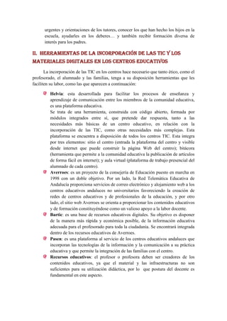 urgentes y orientaciones de los tutores, conocer los que han hecho los hijos en la
      escuela, ayudarles en los deberes… y también recibir formación diversa de
      interés para los padres.

II. Herramientas de la incorporación de las TIC y los
materiales digitales en los centros educativos
       La incorporación de las TIC en los centros hace necesario que tanto ético, como el
profesorado, el alumnado y las familias, tenga a su disposición herramientas que les
faciliten su labor, como las que aparecen a continuación:

         Helvia: esta desarrollada para facilitar los procesos de enseñanza y
         aprendizaje de comunicación entre los miembros de la comunidad educativa,
         es una plataforma educativa.
         Se trata de una herramienta, construida con código abierto, formada por
         módulos integrados entre sí, que pretende dar respuesta, tanto a las
         necesidades más básicas de un centro educativo, en relación con la
         incorporación de las TIC, como otras necesidades más complejas. Esta
         plataforma se encuentra a disposición de todos los centros TIC. Esta integra
         por tres elementos: sitio el centro (entrada la plataforma del centro y visible
         desde internet que puede construir la página Web del centro); bitácora
         (herramienta que permite a la comunidad educativa la publicación de artículos
         de forma fácil en internet); y aula virtual (plataforma de trabajo presencial del
         alumnado de cada centro).
         Averroes: es un proyecto de la consejería de Educación puesto en marcha en
         1998 con un doble objetivo. Por un lado, la Red Telemática Educativa de
         Andalucía proporciona servicios de correo electrónico y alojamiento web a los
         centros educativos andaluces no universitarios favoreciendo la creación de
         redes de centros educativos y de profesionales de la educación, y por otro
         lado, el sitio web Averroes se orienta a proporcionar los contenidos educativos
         y de formación constituyéndose como un valioso apoyo a la labor docente.
         Bartic: es una base de recursos educativos digitales. Su objetivo es disponer
         de la manera más rápida y económica posible, de la información educativa
         adecuada para el profesorado para toda la ciudadanía. Se encontrará integrada
         dentro de los recursos educativos de Averroes.
         Pasen: es una plataforma al servicio de los centros educativos andaluces que
         incorporan las tecnologías de la información y la comunicación a su práctica
         educativa y que permite la integración de las familias con el centro.
         Recursos educativos: el profesor o profesora deben ser creadores de los
         contenidos educativos, ya que el material y las infraestructuras no son
         suficientes para su utilización didáctica, por lo que postura del docente es
         fundamental en este aspecto.
 
