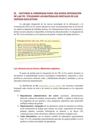 III. FACTORES A CONSIDERAR PARA UNA BUENA INTEGRACIÓN
DE LAS TIC utilizando los materiales digitales EN LOS
CENTROS educativos

       La adecuada integración de las nuevas tecnologías de la información y la
comunicación (TIC) en los centros educativos como una herramienta más al servicio de
sus objetivos depende de múltiples factores: las infraestructuras físicas, los programas y
demás recursos educativos disponibles, la formación del profesorado y la integración de
las TIC en el currículum y en los procesos de gestión, el apoyo del equipo directivo...




Las infraestructuras físicas. (Materiales digitales)

        El punto de partida para la integración de las TIC en los centros docentes es
obviamente la disponibilidad recursos tecnológicos (ordenadores, impresoras y otros
periféricos, conexiones a Internet, redes...) debidamente ubicados e instalados, y con un
adecuado sistema de mantenimiento.

      La distribución de los ordenadores en los centros (en ocasiones conectados
formando redes locales de aula o de centro) se realiza básicamente en los siguientes
ámbitos:

        Dependencias administrativas del centro (secretaría, administración,
        dirección. jefatura de estudios, extraescolares, AMPA...), donde se utilizan con
        los programas de uso general y otros programas específicos para desarrollar
        múltiples trabajos de gestión.
        Departamentos y despachos de los profesores, donde los docentes los utilizan
        como herramienta de trabajo para realizar sus tareas: seguimiento de tutorías,
        preparar apuntes, consultar información en Internet y en discos CD,
        comunicarse por correo electrónico, elaborar y actualizar su página web...
        Aulas informáticas, con un número variable de ordenadores (generalmente
        entre 15 y 25), preparadas específicamente para que los grupos puedan ir con el
        profesor a realizar actividades de aprendizaje.
 