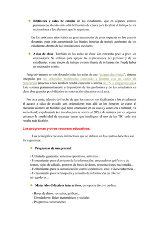Biblioteca y salas de estudio de los estudiantes, que en algunos centros
        permanecen abiertas más allá del horario de clases para facilitar el trabajo de los
        ordenadores a los alumnos que lo requieran.

      En los próximos años habrá un gran incremento de estos espacios en los centros
      docentes, pues irán aumentando las franjas horarias de trabajo autónomo de los
      estudiantes dentro de las instalaciones escolares.

        Aulas de clase. También en las aulas de clase van entrando poco a poco los
        ordenadores. Se utilizan para apoyar las explicaciones del profesor y de los
        estudiantes, como rincón de trabajo o como fuente de información. Puede haber
        un ordenador o más.

   Progresivamente se irán dotando todas las aulas de una "pizarra electrónica", sistema
integrado por un ordenador multimedia conectado a Internet con un cañón de
proyección (muchas veces también tendrá conexión a antena de TV y magnetoscopio).
Este sistema permanentemente a disposición de los profesores y de los estudiantes en
clase abre grandes posibilidades de innovación educativa en el aula.

   Por otra parte, además del hecho de que los centros van facilitando a los estudiantes
el acceso a salas de estudio con ordenadores más allá de los horarios de clase, el
creciente número de familias que tiene ordenador en su casa (y conexión a Internet) va
aumentando rápidamente (en nuestro país se acerca al 20%), de manera que en algunos
entornos la posibilidad de encargar tareas que impliquen el uso de las TIC cada vez
resulta más factible.

Los programas y otros recursos educativos.

        Los principales recursos interactivos que se utilizan en los centros docentes son
los siguientes:

         Programas de uso general:

      - Utilidades generales: sistemas operativos, antivirus...
      - Herramientas para el proceso de la información: procesadores gráficos y de
      textos, hojas de cálculo, gestores de bases de datos, presentaciones multimedia...
      - Herramientas para la comunicación: correo electrónico, chat, videoconferencia...
      - Herramientas para la búsqueda y consulta de información en Internet:
      navegadores...

         Materiales didácticos interactivos, en soporte disco y on-line:

       - Bases de datos: textuales, gráficas...
       - Simuladores: físico-matemáticos y sociales
       - Programas constructores
 