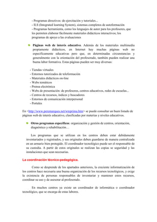 - Programas directivos: de ejercitación y tutoriales...
       - ILS (Integrated learning System), sistemas completos de autoformación
       - Programas herramienta, como los lenguajes de autor para los profesores, que
       les permiten elaborar fácilmente materiales didácticos interactivos; los
       programas de apoyo a las evaluaciones

        Páginas web de interés educativo. Además de los materiales multimedia
        propiamente didácticos, en Internet hay muchas páginas web no
        específicamente educativas pero que, en determinadas circunstancias y
        generalmente con la orientación del profesorado, también pueden realizar una
        buena labor formativa. Estas páginas pueden ser muy diversas:

     - Tiendas virtuales
     - Entornos tutorizados de teleformación
     - Materiales didácticos on-line
     - Webs temáticos
     - Prensa electrónica
     - Webs de presentación: de profesores, centros educativos, redes de escuelas...
     - Centros de recursos, índices y buscadores
     - Entornos de comunicación interpersonal
     - Portales

En <http://www.peremarques.net/wteprima.htm> se puede consultar un buen listado de
páginas web de interés educativo, clasificadas por materias y niveles educativos.

      Otros programas específicos: organización y gestión de centros, orientación,
      diagnóstico y rehabilitación…

      Los programas que se utilizan en los centros deben estar debidamente
  inventariados y registrados, y sus originales deben guardarse de manera centralizada
  en un armario bien protegido. El coordinador tecnológico puede ser el responsable de
  su custodia. A partir de estos originales se realizan las copias se seguridad y las
  instalaciones que sean necesarias.

La coordinación técnico-pedagógica.

       Como se desprende de los apartados anteriores, la creciente informatización de
los centros hace necesaria una buena organización de los recursos tecnológicos, y exige
la existencia de personas responsables de inventariar y mantener estos recursos,
coordinar su uso y de asesorar al profesorado.

       En muchos centros ya existe un coordinador de informática o coordinador
tecnológico, que se encarga de estas labores.
 