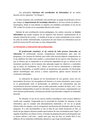 Las principales funciones del coordinador de informática de un centro
docente son las siguientes: Ver bloque 2

   En otras ocasiones este coordinador está asistido por un grupo de profesores con los
que integra un departamento de tecnología educativa (o servicio escolar de medios y
tecnologías), desde el cual además se impulsa con múltiples actividades el uso de las
TIC a todos los niveles en la comunidad educativa del centro.

   Además de esta coordinación técnico-pedagógica, los centros necesitan un técnico
informático que pueda ocuparse de los aspectos más técnicos: mantenimiento de la
intranet, detección de averías... A medida en la que se vayan extendiendo en los centros
las salas de estudio informatizadas, la presencia de este técnico en informática (con un
perfil de técnico de FP) será cada vez más indispensable.

La formación y motivación del profesorado.

       El profesorado constituye el eje central de todo proceso innovador en
educación. El profesorado necesita competencias instrumentales para usar los
programas y los recursos de Internet, pero sobre todo necesita adquirir competencias en
el uso didáctico de todos estos medios y conocimiento de los nuevos roles docentes, ya
que la eficacia que se desprenda se su utilización dependerá de que se utilicen en los
momentos oportunos y de la manera más adecuada (según los objetivos y contenidos
que se traten, los estudiantes, etc.). Ahora, con los nuevos instrumentos y materiales
educativos disponibles, es posible realizar un tratamiento más ajustado a la diversidad;
aplicar metodologías más activas y menos expositivas; aplicar nuevas técnicas de
evaluación continuada....

        La utilización de algunas de las herramientas de uso general, como son los
procesadores de textos, los navegadores de Internet o el correo electrónico, poco a poco
se va generalizando entre el profesorado; en definitiva son instrumentos que por
circunstancias diversas (estudios que se están realizando, estudios de hijos, ocio...) van
haciéndose indispensables en para la vida diaria. Estas motivaciones, conjuntamente con
otros factores profesionales, terminan por decidir al profesorado a adquirir un ordenador
personal.

        No obstante, el uso de los nuevos medios tecnológicos como recurso didáctico
resulta más complejo. Empezando por la necesidad de trasladar los alumnos al aula
informática, que no siempre está adecuadamente mantenida y tal vez no se pueda
utilizar todos los equipos, con la consiguiente masificación del alumnado sobre las otras
máquinas. Si a esta incertidumbre se une la falta de una sólida formación en TIC, el
hecho de que algunos alumnos pueden aprovecharse de esta circunstancia para "jugar" a
engañar al profesor con falsas averías, el tiempo de preparación previa del programa que
se piensa utilizar y del aula..., queda claro que, hoy por hoy, no resulta fácil el uso
didáctico de los materiales multimedia educativos, que exige al profesorado:
 