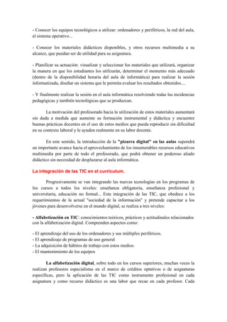 - Conocer los equipos tecnológicos a utilizar: ordenadores y periféricos, la red del aula,
el sistema operativo...

- Conocer los materiales didácticos disponibles, y otros recursos multimedia a su
alcance, que puedan ser de utilidad para su asignatura.

- Planificar su actuación: visualizar y seleccionar los materiales que utilizará, organizar
la manera en que los estudiantes los utilizarán, determinar el momento más adecuado
(dentro de la disponibilidad horaria del aula de informática) para realizar la sesión
informatizada, diseñar un sistema que le permita evaluar los resultados obtenidos....

- Y finalmente realizar la sesión en el aula informática resolviendo todas las incidencias
pedagógicas y también tecnológicas que se produzcan.

       La motivación del profesorado hacia la utilización de estos materiales aumentará
sin duda a medida que aumente su formación instrumental y didáctica y encuentre
buenas prácticas docentes en el uso de estos medios que pueda reproducir sin dificultad
en su contexto laboral y le ayuden realmente en su labor docente.

        En este sentido, la introducción de la "pizarra digital" en las aulas supondrá
un importante avance hacia el aprovechamiento de los innumerables recursos educativos
multimedia por parte de todo el profesorado, que podrá obtener un poderoso aliado
didáctico sin necesidad de desplazarse al aula informática.

La integración de las TIC en el currículum.

       Progresivamente se van integrando las nuevas tecnologías en los programas de
los cursos a todos los niveles: enseñanza obligatoria, enseñanza profesional y
universitaria, educación no formal... Esta integración de las TIC, que obedece a los
requerimientos de la actual "sociedad de la información" y pretende capacitar a los
jóvenes para desenvolverse en el mundo digital, se realiza a tres niveles:

- Alfabetización en TIC: conocimientos teóricos, prácticos y actitudinales relacionados
con la alfabetización digital. Comprenden aspectos como:

- El aprendizaje del uso de los ordenadores y sus múltiples periféricos.
- El aprendizaje de programas de uso general
- La adquisición de hábitos de trabajo con estos medios
- El mantenimiento de los equipos

        La alfabetización digital, sobre todo en los cursos superiores, muchas veces la
realizan profesores especialistas en el marco de créditos optativos o de asignaturas
específicas, pero la aplicación de las TIC como instrumento profesional en cada
asignatura y como recurso didáctico es una labor que recae en cada profesor. Cada
 