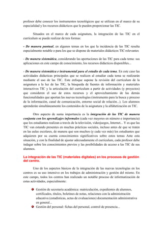profesor debe conocer los instrumentos tecnológicos que se utilizan en el marco de su
especialidad y los recursos didácticos que le pueden proporcionar las TIC.

       Situados en el marco de cada asignatura, la integración de las TIC en el
currículum se puede realizar de tres formas:

- De manera puntual, en algunos temas en los que la incidencia de las TIC resulta
especialmente notable o para los que se dispone de materiales didácticos TIC relevantes

- De manera sistemática, considerando las aportaciones de las TIC para cada tema: sus
aplicaciones en este campo de conocimiento, los recursos didácticos disponibles...

- De manera sistemática e instrumental para el estudio de cada tema. En este caso las
actividades didácticas principales que se realicen al estudiar cada tema se realizarán
mediante el uso de las TIC. Este enfoque supone la revisión del currículum de la
asignatura a la luz de las TIC, la búsqueda de fuentes de información y materiales
interactivos TIC y la articulación del currículum a partir de actividades (y proyectos)
que consideren el uso de estos recursos y el aprovechamiento de las demás
funcionalidades que aportan las nuevas tecnologías (instrumento para la busca y proceso
de la información, canal de comunicación, entorno social de relación...). Los alumnos
aprenderán simultáneamente los contenidos de la asignatura y la alfabetización en TIC.

        Otro aspecto de suma importancia es la integración de las TIC de manera
conjunta con los aprendizajes informales (cada vez mayores en número e importancia)
que los estudiantes realizan a través de la televisión, videojuegos, Internet... Y es que las
TIC van estando presentes en muchas prácticas sociales, incluso antes de que se traten
en las aulas escolares, de manera que son muchos (y cada vez más) los estudiantes que
adquieren por su cuenta conocimientos significativos sobre estos temas Ante esta
situación, y con la finalidad de ajustar adecuadamente el curriculum, cada profesor debe
indagar sobre los conocimientos previos y las posibilidades de acceso a las TIC de sus
alumnos.

La integración de las TIC (materiales digitales) en los procesos de gestión
del centro.

        Uno de los aspectos básicos de la integración de las nuevas tecnologías en los
centros es su uso intensivo en los trabajos de administración y gestión del mismo. En
este campo, todos los centros han realizado un notable proceso de informatización de
estas actividades, especialmente:

          Gestión de secretaría académica: matriculación, expedientes de alumnos,
          certificados, títulos, boletines de notas, relaciones con la administración
          educativa (estadísticas, actas de evaluaciones) documentación administrativa
          en general...
          Gestión del personal: fichas del personal, control de presencia...
 