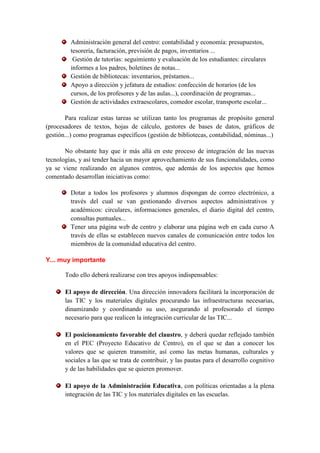 Administración general del centro: contabilidad y economía: presupuestos,
         tesorería, facturación, previsión de pagos, inventarios ...
          Gestión de tutorías: seguimiento y evaluación de los estudiantes: circulares
         informes a los padres, boletines de notas...
         Gestión de bibliotecas: inventarios, préstamos...
         Apoyo a dirección y jefatura de estudios: confección de horarios (de los
         cursos, de los profesores y de las aulas...), coordinación de programas...
         Gestión de actividades extraescolares, comedor escolar, transporte escolar...

       Para realizar estas tareas se utilizan tanto los programas de propósito general
(procesadores de textos, hojas de cálculo, gestores de bases de datos, gráficos de
gestión...) como programas específicos (gestión de bibliotecas, contabilidad, nóminas...)

       No obstante hay que ir más allá en este proceso de integración de las nuevas
tecnologías, y así tender hacia un mayor aprovechamiento de sus funcionalidades, como
ya se viene realizando en algunos centros, que además de los aspectos que hemos
comentado desarrollan iniciativas como:

         Dotar a todos los profesores y alumnos dispongan de correo electrónico, a
         través del cual se van gestionando diversos aspectos administrativos y
         académicos: circulares, informaciones generales, el diario digital del centro,
         consultas puntuales...
         Tener una página web de centro y elaborar una página web en cada curso A
         través de ellas se establecen nuevos canales de comunicación entre todos los
         miembros de la comunidad educativa del centro.

Y... muy importante

       Todo ello deberá realizarse con tres apoyos indispensables:

       El apoyo de dirección. Una dirección innovadora facilitará la incorporación de
       las TIC y los materiales digitales procurando las infraestructuras necesarias,
       dinamizando y coordinando su uso, asegurando al profesorado el tiempo
       necesario para que realicen la integración curricular de las TIC...

       El posicionamiento favorable del claustro, y deberá quedar reflejado también
       en el PEC (Proyecto Educativo de Centro), en el que se dan a conocer los
       valores que se quieren transmitir, así como las metas humanas, culturales y
       sociales a las que se trata de contribuir, y las pautas para el desarrollo cognitivo
       y de las habilidades que se quieren promover.

       El apoyo de la Administración Educativa, con políticas orientadas a la plena
       integración de las TIC y los materiales digitales en las escuelas.
 