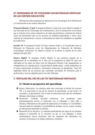 IV. Programas de TIC utilizando los materiales digitales
en los centros educativos

      Información sobre programas de aplicación de las Tecnologías de la Información
y Comunicación en los centros educativos

Programa Ramón y Cajal: El programa Ramón y Cajal tiene como objetivo integrar el
uso innovador de las Tecnologías de la Información y de la Comunicación en las tareas
que se realizan en los centros educativos, de modo que profesores y alumnos las utilicen
como una herramienta más en los procesos de enseñanza-aprendizaje y sirvan como
vehículo de comunicación y acceso a información de todos los ciudadanos en igualdad
de condiciones.

Escuela 2.0: El programa Escuela 2.0 tiene carácter estatal y en él participan tanto el
Ministerio de Educación como los Departamentos de Educación de diferentes
Comunidades Autónomas. Su objetivo consiste en la puesta en marcha de las aulas
digitales del siglo XXI.

Pizarra Digital: El programa Pizarra Digital es una iniciativa pionera de la
implantación de la informática en el aula con la instalación de tablet PC para uso
individual en las clases de tercer ciclo de Educación Primaria. Este equipamiento se
complementa con videoproyector, conectividad de banda ancha y redes inalámbrica en
el centro, potenciando novedosas e interesantes situaciones de aprendizaje. Todo ello
englobado dentro de un proyecto que contempla actividades de formación para el
profesorado y recursos digitales para los niveles indicados.

V. VENTAJAS DEL USO DE LAS TIC (materiales digitales)

       V.1 Desde la perspectiva del aprendizaje

       Interés. Motivación. Los alumnos están muy motivados al utilizar los recursos
       TIC y la motivación es uno de los motores de aprendizaje, ya que incita a la
       actividad y al pensamiento. Por lo tanto la motivación hace que los estudiantes
       dediquen más tiempo a trabajar.
       Interacción. Continúa actividad intelectual. Los estudiantes están
       permanentemente activos al interactuar con el ordenador y entre ellos a
       distancia. Mantienen un alto grado de implicación en el trabajo. La versatilidad e
       interactividad del ordenador, la posibilidad de dialogar con él, el gran volumen
       de información disponible en internet.
       Desarrollo de la iniciativa. La constante participación por parte de los alumnos
       propicia el desarrollo de su iniciativa ya que se ven obligados a tomar
       continuamente nuevas decisiones ante las respuestas del ordenadora sus
       acciones. Se promueve un trabajo autónomo y metódico.
 