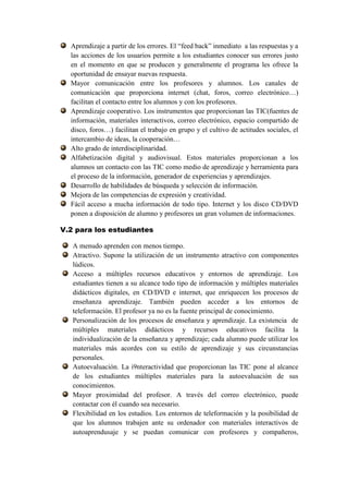 Aprendizaje a partir de los errores. El “feed back” inmediato a las respuestas y a
  las acciones de los usuarios permite a los estudiantes conocer sus errores justo
  en el momento en que se producen y generalmente el programa les ofrece la
  oportunidad de ensayar nuevas respuesta.
  Mayor comunicación entre los profesores y alumnos. Los canales de
  comunicación que proporciona internet (chat, foros, correo electrónico…)
  facilitan el contacto entre los alumnos y con los profesores.
  Aprendizaje cooperativo. Los instrumentos que proporcionan las TIC(fuentes de
  información, materiales interactivos, correo electrónico, espacio compartido de
  disco, foros…) facilitan el trabajo en grupo y el cultivo de actitudes sociales, el
  intercambio de ideas, la cooperación…
  Alto grado de interdisciplinaridad.
  Alfabetización digital y audiovisual. Estos materiales proporcionan a los
  alumnos un contacto con las TIC como medio de aprendizaje y herramienta para
  el proceso de la información, generador de experiencias y aprendizajes.
  Desarrollo de habilidades de búsqueda y selección de información.
  Mejora de las competencias de expresión y creatividad.
  Fácil acceso a mucha información de todo tipo. Internet y los disco CD/DVD
  ponen a disposición de alumno y profesores un gran volumen de informaciones.

V.2 para los estudiantes

   A menudo aprenden con menos tiempo.
   Atractivo. Supone la utilización de un instrumento atractivo con componentes
   lúdicos.
   Acceso a múltiples recursos educativos y entornos de aprendizaje. Los
   estudiantes tienen a su alcance todo tipo de información y múltiples materiales
   didácticos digitales, en CD/DVD e internet, que enriquecen los procesos de
   enseñanza aprendizaje. También pueden acceder a los entornos de
   teleformación. El profesor ya no es la fuente principal de conocimiento.
   Personalización de los procesos de enseñanza y aprendizaje. La existencia de
   múltiples materiales didácticos y recursos educativos facilita la
   individualización de la enseñanza y aprendizaje; cada alumno puede utilizar los
   materiales más acordes con su estilo de aprendizaje y sus circunstancias
   personales.
   Autoevaluación. La i9nteractividad que proporcionan las TIC pone al alcance
   de los estudiantes múltiples materiales para la autoevaluación de sus
   conocimientos.
   Mayor proximidad del profesor. A través del correo electrónico, puede
   contactar con él cuando sea necesario.
   Flexibilidad en los estudios. Los entornos de teleformación y la posibilidad de
   que los alumnos trabajen ante su ordenador con materiales interactivos de
   autoaprendusaje y se puedan comunicar con profesores y compañeros,
 