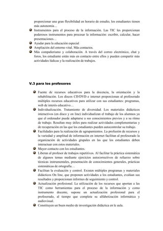 proporcionar una gran flexibilidad en horario de estudio, los estudiantes tienen
  más autonomía…
  Instrumentos para el proceso de la información. Las TIC les proporcionan
  poderosos instrumentos para procesar la información: escribir, calcular, hacer
  presentaciones…
  Ayudar para la educación especial
  Ampliación del entorno vital. Más contactos.
  Más compañerismo y colaboración. A través del correo electrónico, chat y
  foros, los estudiante están más en contacto entre ellos y pueden compartir más
  actividades lúdicas y la realización de trabajos.




V.3 para los profesores

    Fuente de recursos educativos para la docencia, la orientación y la
    rehabilitación. Los discos CD/DVD e internet proporcionan al profesorado
    múltiples recursos educativos para utilizar con sus estudiantes: programas,
    web de interés educativo…
    Individualización. Tratamiento de diversidad. Los materiales didácticos
    interactivos (en disco y on line) individualizan el trabajo de los alumnos ya
    que el ordenador puede adaptarse a sus conocimientos previos y a su ritmo
    de trabajo. Resultan muy útiles para realizar actividades complementarias y
    de recuperación en las que los estudiantes pueden autocontrolar su trabajo.
    Facilidades para la realización de agrupamientos. La profusión de recursos y
    la variedad y amplitud de información en internet facilitan al profesorado la
    organización de actividades grupales en las que los estudiantes deben
    interactuar con estos materiales.
    Mayor contacto con los estudiantes.
    Liberan al profesor de trabajos repetitivos. Al facilitar la práctica sistemática
    de algunos temas mediante ejercicios autocorrectivos de refuerzo sobre
    técnicas instrumentales, presentación de conocimientos generales, prácticas
    sistemáticas de ortografía…
    Facilitan la evaluación y control. Existen múltiples programas y materiales
    didácticos On line, que proponen actividades a los estudiantes, evalúan sus
    resultados y proporcionan informes de seguimiento y control.
    Actualización profesional. La utilización de los recursos que aportan a las
    TIC como herramientas para el proceso de la información y como
    instrumento docente, supone un actualización profesional para el
    profesorado, al tiempo que completa su alfabetización informática y
    audiovisual.
    Constituyen un buen medio de investigación didáctica en le aula.
 