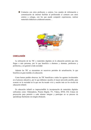 Contactos con otros profesores y centros. Los canales de información y
          comunicación de internet facilitan al profesorado el contacto con otros
          centros y colegas, con los que puede compartir experiencias, realizar
          materiales didácticos colaborativamente…




CONCLUSIÓN

   La utilización de las TIC y materiales digitales en la educación permite que ésta
llegue a más personas, por lo que beneficia a alumnos y alumnas, profesores y
profesoras, y en general a toda sociedad.

  Además las TIC se encuentran en sucesivos periodos de actualización, lo que
beneficia en gran medida a la educación.

   Como hemos podido observar, las TIC benefician a todos los agentes involucrados
en el proceso educativo, por lo que debemos sacarles el mayor provecho posible, para
avanzar en la sociedad en la que nos ha tocado vivir y mucho más en los niveles de
educación infantil.

   En educación infantil es imprescindible la incorporación de materiales digitales
suficientes como: Ordenadores, Pizarra Digital, TV, Videos, DVD, CD, Cráneo de
proyección para permitir a cada alumno integrar y participar en su proceso de
aprendizaje fácilmente sin ningún obstáculo.
 