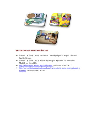 REFERENCIAS BIBLIOGRÁTICAS

  Cabero, J. (Coord) (2000): las Nuevas Tecnologías para la Mejora Educativa.
  Sevilla: Kronos.
  Cabero, J. (Coord) (2007): Nuevas Tecnologías Aplicadas a la educación.
  Madrid: Mc Graw Hill.
  http://peremarques.pangea.org/factores.htm consultado el 9/10/2012
  http://www.slideshare.net/mdmsanchezs01/proyecto-tic-en-un-centro-educativo-
  1351950 consultado el 9/10/2012
 