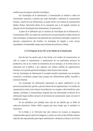 cambios para el progreso científico-tecnológico.
       Las Tecnologías de la Información y Comunicación se refieren a todos los
instrumentos, procesos y soportes que están destinados a optimizar la comunicación
humana. A partir de esas afirmaciones, se puede incluir a los medios de comunicación
(Radio, Prensa, Televisión) dentro de la concepción que se ha logrado construir en
relación con las Tecnologías de la Información y Comunicación.
       A partir de la definición que se reconoce de Tecnologías de la Información y
Comunicación (TIC), los medios de comunicación son precisamente variadas formas de
tales tecnologías, al representar una aplicación de conocimiento destinada a mejorar los
procesos comunicativos del hombre. La tecnología ha llegado a crear nuevas
necesidades a la humanidad, surgen nuevas formas de comercio y trabajo.


               1.1.3 El impacto de las TIC en los Medios de Comunicación


       Son diversos los aportes que se han hecho a los medios de comunicación, no
sólo en cuanto al mejoramiento y optimización de sus particulares procesos de
producción, sino en los modos de transmisión de sus mensajes, en la forma como se
relacionan con el público y por supuesto, por tratarse también de organizaciones
humanas, en su gestión gerencial estratégica, tanto interna como externa.
Con las Tecnologías de Información la sociedad mundial experimenta una revolución
comercial y económica, porque traen consigo una infraestructura global, accesible y
universal: Internet.
       Las tecnologías de información representan un aporte significativo en los
procesos de producción, gestión y gerencia dentro de las organizaciones. Los medios de
comunicación social, como factores de producción, no escapan a tales beneficios; pero
además, sociólogos y comunicólogos aseguran que esta denominada revolución de la
información logra cambios inclusive en las formas de comunicación social, tal como el
hombre las conoce.
       En los periódicos, por ejemplo, hace más de una década que se habla de
redacción electrónica. Pablos (2001) asegura que hace tiempo que el periódico es
electrónico.
       En la Radio y la Televisión han sido valiosos los avances en programas
computarizados para la edición de imágenes y sonido, así como se han influido sistemas
cada día más especializados para lograr transmisiones a distancia en directo. En el Cine
 