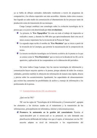 ya se habla de dibujos animados elaborados totalmente a través de programas de
computación y los efectos especiales son más accesibles. Además, todos estos avances,
han logrado en cada medio de comunicación el abaratamiento de los procesos tanto de
producción como de transmisión de sus mensajes.
       Canga Larequi establece una cronología sobre la evolución tecnológica de la
prensa que a su juicio está determinada por tres revoluciones.
        La primera, la "Era Tipográfica" En esta era todo el trabajo de impresión se
       realizaba a mano, y durante los 400 años que aproximadamente duró esta era el
       único avance importante fue la invención de la Prensa de Vapor
       La segunda etapa recibe el nombre de "Era Mecánica" que se inicia a partir de
       la invención de la Linotipia, que permite la mecanización de la composición de
       textos.
       La tercera revolución tecnológica en la historia evolutiva de la prensa es la que
       se conoce como la "Era Electrónica" que se inicia en la década de los 60, con la
       aparición y aplicación de las computadoras en la elaboración del periódico.


       Tal como indica Canga Larequi, hoy las nuevas tecnologías de información y
comunicación hacen mayores aportes a la prensa, porque además de todos los avances
señalados, permiten también la obtención de información de manera más rápida, directa
y precisa sobre los acontecimientos. Igualmente, las capacidades de almacenamiento
que existen hoy aumentan las posibilidades de archivo y manejo de información a los
profesionales de la prensa.


       1.2 Características de las TIC en educación


       ¿Qué son las TIC?

       TIC son las siglas de "Tecnologías de la Información y Comunicación", agrupan
los elementos y las técnicas usadas en el tratamiento y la transmisión de las
informaciones, principalmente de informática, internet y telecomunicaciones.
       Promueve la autonomía en la gestión del conocimiento Permite al
       sujeto descubrir por sí mismo cuál es su potencial, no solo demanda una
       planificación deliberada del trabajo sino que el sujeto, al interactuar con las TIC
       necesita   adaptar     su   nivel   de   interacción   a   los   requerimientos   del
 