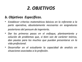 2. OBJETIVOS b. Objetivos  Específicos. Establecer criterios matemáticos básicos en lo referente a la parte operativa, absolutamente necesarios en asignaturas posteriores del pensum de ingeniería .  Dar los primeros pasos en el enfoque, planteamiento y solución de problemas que, si bien son de carácter teórico, dan pautas para los muchos que puedan presentarse en la vida profesional. Desarrollar en el estudiante la capacidad de analisis en situaciones asociadas a la profesión.  