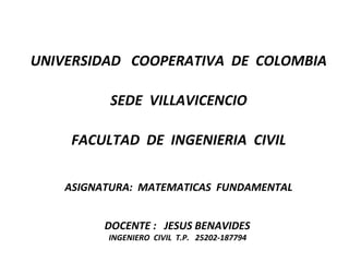 UNIVERSIDAD  COOPERATIVA  DE  COLOMBIA SEDE  VILLAVICENCIO FACULTAD  DE  INGENIERIA  CIVIL ASIGNATURA:  MATEMATICAS  FUNDAMENTAL DOCENTE :  JESUS BENAVIDES  INGENIERO  CIVIL  T.P.  25202-187794  