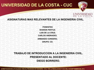 UNIVERSIDAD DE LA COSTA - CUC

ASIGNATURAS MAS RELEVANTES DE LA INGENIERIA CIVIL.
PONENTES
SHARON PERTUZ.
LUIS DE LA CRUZ.
CARLOS ANDRADES.
ARMANDO CORDERO.
GRUPO: CD.

TRABAJO DE INTRODUCCION A LA INGENIERIA CIVIL.
PRESENTADO AL DOCENTE:
DIEGO BORRERO.

 