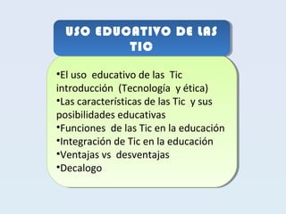 USO EDUCATIVO DE LAS 
USO EDUCATIVO DE LAS 
TIC 
TIC 
•El uso educativo de las Tic 
introducción (Tecnología y ética) 
•Las características de las Tic y sus 
posibilidades educativas 
•Funciones de las Tic en la educación 
•Integración de Tic en la educación 
•Ventajas vs desventajas 
•Decalogo 
•El uso educativo de las Tic 
introducción (Tecnología y ética) 
•Las características de las Tic y sus 
posibilidades educativas 
•Funciones de las Tic en la educación 
•Integración de Tic en la educación 
•Ventajas vs desventajas 
•Decalogo 
 
