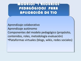 MODELOS Y RECURSOS 
PEDAGÓGICOS PARA 
APLICACIÓN DE TIC 
MODELOS Y RECURSOS 
PEDAGÓGICOS PARA 
APLICACIÓN DE TIC 
Aprendizaje colaborativo 
Aprendizaje autónomo 
Componentes del modelo pedagógico (propósito, 
contenidos, roles, metodología evaluación) 
•Plataformas virtuales (blogs, wikis, redes sociales) 
Aprendizaje colaborativo 
Aprendizaje autónomo 
Componentes del modelo pedagógico (propósito, 
contenidos, roles, metodología evaluación) 
•Plataformas virtuales (blogs, wikis, redes sociales) 
 