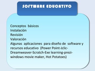 SSOOFFTTWWAARREE EEDDUUCCAATTIIVVOO 
Conceptos básicos 
Instalación 
Revisión 
Valoración 
Algunas aplicaciones para diseño de software y 
recursos educativo (Power Point-Jclic- 
Dreamweaver-Scratch-Exe learning-prezi-windows 
Conceptos básicos 
Instalación 
Revisión 
Valoración 
Algunas aplicaciones para diseño de software y 
recursos educativo (Power Point-Jclic- 
Dreamweaver-Scratch-Exe learning-prezi-windows 
movie maker, Hot Potatoes) 
movie maker, Hot Potatoes) 
 