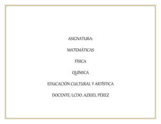 ASIGNATURA:
MATEMÁTICAS
FÍSICA
QUÍMICA
EDUCACIÓN CULTURAL Y ARTÍSTICA
DOCENTE: LCDO. AZRIEL PÉREZ
 