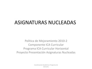 ASIGNATURAS NUCLEADAS


      Política de Mejoramiento 2010-2
        Componente ICA Curricular
     Programa ICA Curricular Horizontal
Proyecto Presentación Asignaturas Nucleadas


            Coordinación Académica Programa de
                          Derecho
 