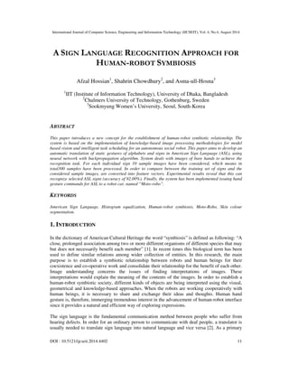 International Journal of Computer Science, Engineering and Information Technology (IJCSEIT), Vol. 4, No.4, August 2014 
A SIGN LANGUAGE RECOGNITION APPROACH FOR 
HUMAN-ROBOT SYMBIOSIS 
Afzal Hossian1, Shahrin Chowdhury2, and Asma-ull-Hosna3 
1IIT (Institute of Information Technology), University of Dhaka, Bangladesh 
2Chalmers University of Technology, Gothenburg, Sweden 
3Sookmyung Women’s University, Seoul, South-Korea 
ABSTRACT 
This paper introduces a new concept for the establishment of human-robot symbiotic relationship. The 
system is based on the implementation of knowledge-based image processing methodologies for model 
based vision and intelligent task scheduling for an autonomous social robot. This paper aims to develop an 
automatic translation of static gestures of alphabets and signs in American Sign Language (ASL), using 
neural network with backpropagation algorithm. System deals with images of bare hands to achieve the 
recognition task. For each individual sign 10 sample images have been considered, which means in 
total300 samples have been processed. In order to compare between the training set of signs and the 
considered sample images, are converted into feature vectors. Experimental results reveal that this can 
recognize selected ASL signs (accuracy of 92.00%). Finally, the system has been implemented issuing hand 
gesture commands for ASL to a robot car, named “Moto-robo”. 
KEYWORDS 
American Sign Language, Histogram equalization, Human-robot symbiosis, Moto-Robo, Skin colour 
segmentation. 
1. INTRODUCTION 
In the dictionary of American Cultural Heritage the word “symbiosis” is defined as following: “A 
close, prolonged association among two or more different organisms of different species that may 
but does not necessarily benefit each member” [1]. In recent times this biological term has been 
used to define similar relations among wider collection of entities. In this research, the main 
purpose is to establish a symbiotic relationship between robots and human beings for their 
coexistence and co-operative work and consolidate their relationship for the benefit of each other. 
Image understanding concerns the issues of finding interpretations of images. These 
interpretations would explain the meaning of the contents of the images. In order to establish a 
human-robot symbiotic society, different kinds of objects are being interpreted using the visual, 
geometrical and knowledge-based approaches. When the robots are working cooperatively with 
human beings, it is necessary to share and exchange their ideas and thoughts. Human hand 
gesture is, therefore, immerging tremendous interest in the advancement of human-robot interface 
since it provides a natural and efficient way of exploring expressions. 
The sign language is the fundamental communication method between people who suffer from 
hearing defects. In order for an ordinary person to communicate with deaf people, a translator is 
usually needed to translate sign language into natural language and vice versa [2]. As a primary 
DOI : 10.5121/ijcseit.2014.4402 11 
 