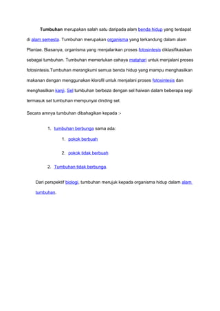 Tumbuhan merupakan salah satu daripada alam benda hidup yang terdapat
di alam semesta. Tumbuhan merupakan organisma yang terkandung dalam alam
Plantae. Biasanya, organisma yang menjalankan proses fotosintesis diklasifikasikan
sebagai tumbuhan. Tumbuhan memerlukan cahaya matahari untuk menjalani proses
fotosintesis.Tumbuhan merangkumi semua benda hidup yang mampu menghasilkan
makanan dengan menggunakan klorofil untuk menjalani proses fotosintesis dan
menghasilkan kanji. Sel tumbuhan berbeza dengan sel haiwan dalam beberapa segi
termasuk sel tumbuhan mempunyai dinding sel.
Secara amnya tumbuhan dibahagikan kepada :-
1. tumbuhan berbunga sama ada:
1. pokok berbuah
2. pokok tidak berbuah
2. Tumbuhan tidak berbunga.
Dari perspektif biologi, tumbuhan merujuk kepada organisma hidup dalam alam
tumbuhan.
 