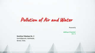 Presented by
Adithya S Kanholi
VIII- B
Kendriya Vidyalaya No. 2
Govindapuram, Kozhikode,
Kerala; India.
Pollution of Air and Water
 