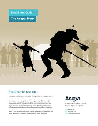 David and Goliath

   The Asigra Story




Small can be beautiful.
Asigra is a small company with a big history, and an even bigger future.


For more than 20 years, Asigra has been the technology and thought
leader in the backup and recovery space. We’ve stayed ahead of the
market with a secure, agentless, scalable and automated solution that         1120 Finch Avenue West, Suite 400
aligns the value of data with its storage costs. With Asigra, IT Leaders      Toronto, ON Canada M3J 3H7
evolve their environment unconstrained by recurring backup challenges.
                                                                              tel: 416-736-8111
We’re a kind of David, confronting a series of Goliaths: IT challenges and,   fax: 416-736-7120
in the beginning, a ﬁrst-hand catastrophe that set us in motion.              email: info@asigra.com
 