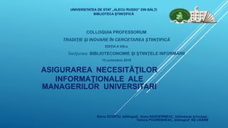 ASIGURAREA NECESITĂŢILOR
INFORMAŢIONALE ALE
MANAGERILOR UNIVERSITARI
COLLOQUIA PROFESSORUM
TRADIŢIE ŞI INOVARE ÎN CERCETAREA ŞTIINŢIFICĂ
EDIŢIA A VIII-a
Secţiunea: BIBLIOTECONOMIE ŞI ŞTIINŢELE INFORMĂRII
12 octombrie 2018
UNIVERSITATEA DE STAT „ALECU RUSSO” DIN BĂLŢI
BIBLIOTECA ŞTIINŢIFICĂ
Elena SCURTU, bibliograf, Anna NAGHERNEAC, bibliotecar principal ,
Tatiana POGREBNEAC, bibliograf BŞ USARB
 