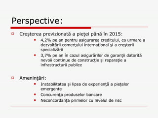 Perspective: Creşterea previzionată a pieţei până în 2015:  4,2% pe an pentru asigurarea creditului, ca urmare a dezvoltării comerţului internaţional şi a creşterii specializării 3,7% pe an în cazul asigurărilor de garanţii datorită nevoii continue de construcţie şi reparaţie a infrastructurii publice Ameninţări: Instabilitatea şi lipsa de experienţă a pieţelor emergente Concurenţa produselor bancare Neconcordanţa primelor cu nivelul de risc 
