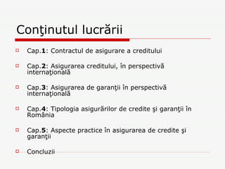 Conţinutul lucrării Cap. 1 : Contractul de asigurare a creditului Cap. 2 : Asigurarea creditului, în perspectivă internaţională Cap. 3 : Asigurarea de garanţii în perspectivă internaţională Cap. 4 : Tipologia asigurărilor de credite şi garanţii în România Cap. 5 : Aspecte practice în asigurarea de credite şi garanţii Concluzii 